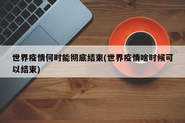世界疫情何时能彻底结束(世界疫情啥时候可以结束)