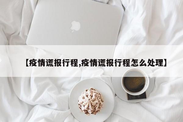 【疫情谎报行程,疫情谎报行程怎么处理】