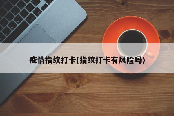 疫情指纹打卡(指纹打卡有风险吗)