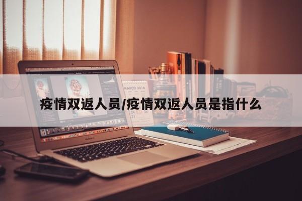 疫情双返人员/疫情双返人员是指什么
