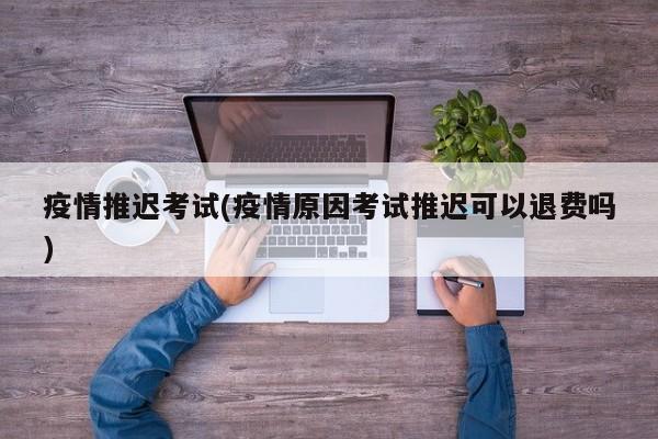 疫情推迟考试(疫情原因考试推迟可以退费吗)