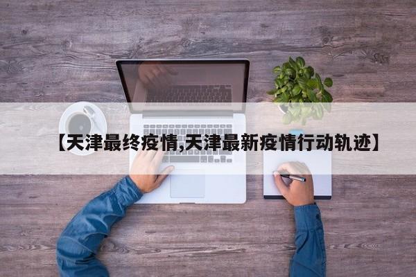 【天津最终疫情,天津最新疫情行动轨迹】
