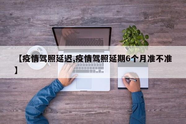 【疫情驾照延迟,疫情驾照延期6个月准不准】