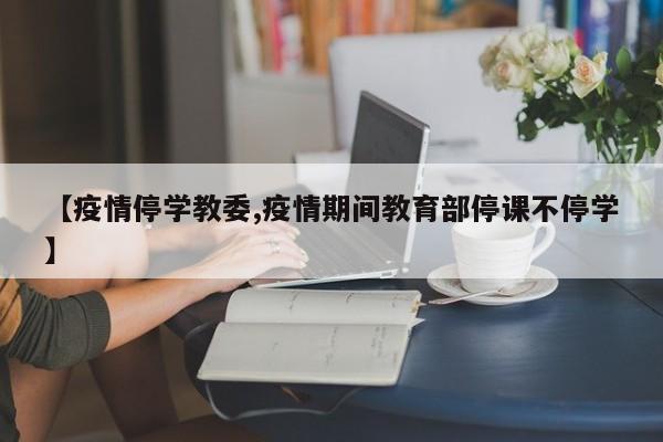 【疫情停学教委,疫情期间教育部停课不停学】