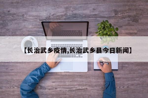 【长治武乡疫情,长治武乡县今日新闻】