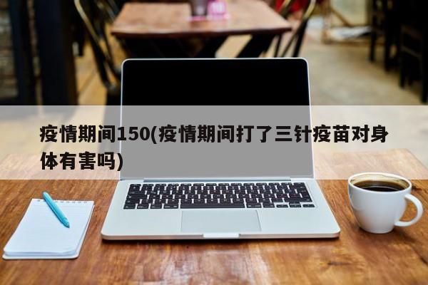 疫情期间150(疫情期间打了三针疫苗对身体有害吗)