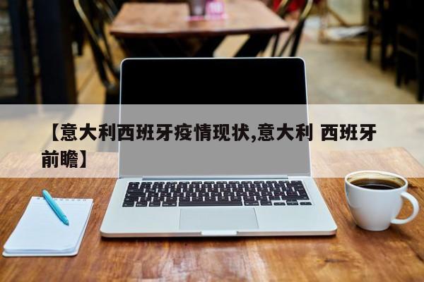 【意大利西班牙疫情现状,意大利 西班牙 前瞻】