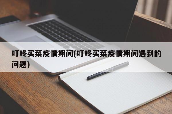 叮咚买菜疫情期间(叮咚买菜疫情期间遇到的问题)