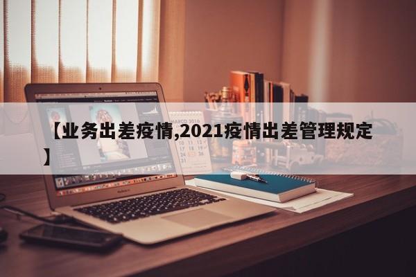 【业务出差疫情,2021疫情出差管理规定】