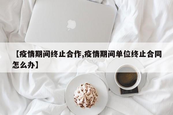 【疫情期间终止合作,疫情期间单位终止合同怎么办】